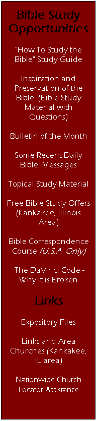Text Box: Bible Study Opportunities
"How To Study the Bible" Study Guide
Inspiration and Preservation of the Bible&nbsp; (Bible Study Material with Questions)
Bulletin of the Month
Some Recent Daily Bible&nbsp; Messages
Topical Study Material
Free Bible Study Offers (Kankakee, Illinois Area)
Bible Correspondence Course (U.S.A. Only)
&nbsp;The DaVinci Code - Why It is Broken
Links
Expository Files
Links and Area Churches (Kankakee, IL area)
Nationwide Church Locator Assistance
&nbsp;
